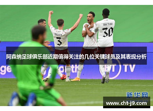 阿森纳足球俱乐部近期值得关注的几位关键球员及其表现分析