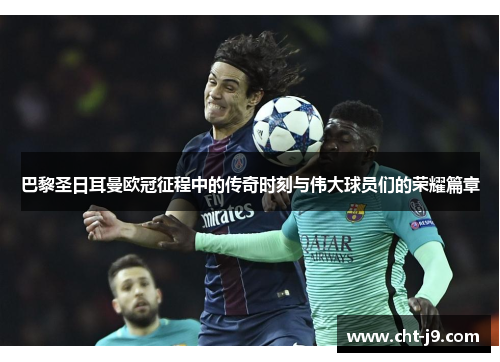巴黎圣日耳曼欧冠征程中的传奇时刻与伟大球员们的荣耀篇章
