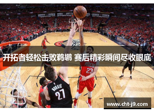 开拓者轻松击败鹈鹕 赛后精彩瞬间尽收眼底 开拓者轻松击败鹈鹕 赛后精彩瞬间尽收眼底