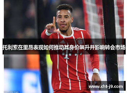 托利索在里昂表现如何推动其身价飙升并影响转会市场 托利索在里昂表现如何推动其身价飙升并影响转会市场
