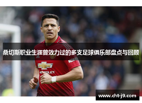 桑切斯职业生涯曾效力过的多支足球俱乐部盘点与回顾 桑切斯职业生涯曾效力过的多支足球俱乐部盘点与回顾