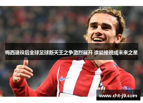 梅西退役后全球足球新天王之争激烈展开 谁能接班成未来之星