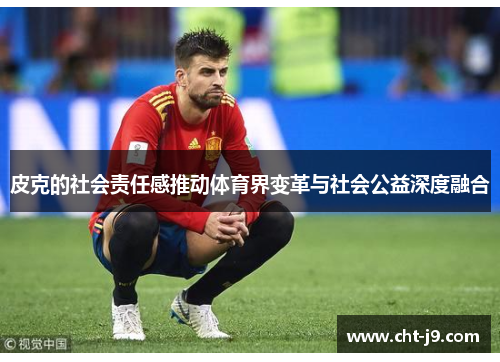 皮克的社会责任感推动体育界变革与社会公益深度融合 皮克的社会责任感推动体育界变革与社会公益深度融合
