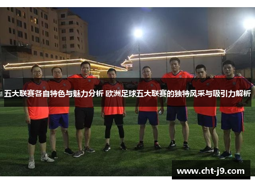 五大联赛各自特色与魅力分析 欧洲足球五大联赛的独特风采与吸引力解析 五大联赛各自特色与魅力分析 欧洲足球五大联赛的独特风采与吸引力解析
