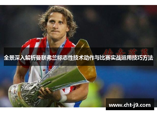 全景深入解析曼联弗兰标志性技术动作与比赛实战运用技巧方法