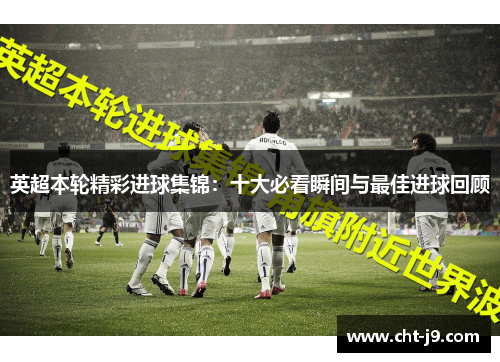 英超本轮精彩进球集锦：十大必看瞬间与最佳进球回顾