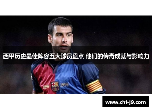 西甲历史最佳阵容五大球员盘点 他们的传奇成就与影响力