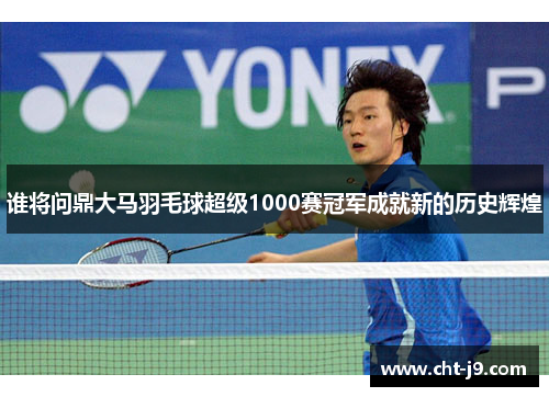 谁将问鼎大马羽毛球超级1000赛冠军成就新的历史辉煌
