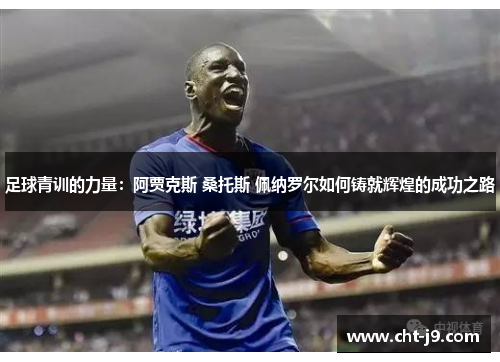 足球青训的力量：阿贾克斯 桑托斯 佩纳罗尔如何铸就辉煌的成功之路