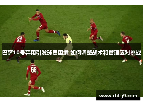 巴萨10号弃用引发球员困境 如何调整战术和管理应对挑战 巴萨10号弃用引发球员困境 如何调整战术和管理应对挑战