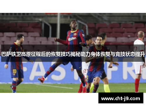巴萨铁卫高原征程后的恢复技巧揭秘助力身体恢复与竞技状态提升
