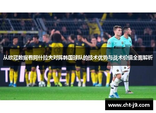 从欧冠数据看阿什拉夫对阵韩国球队的技术优势与战术价值全面解析