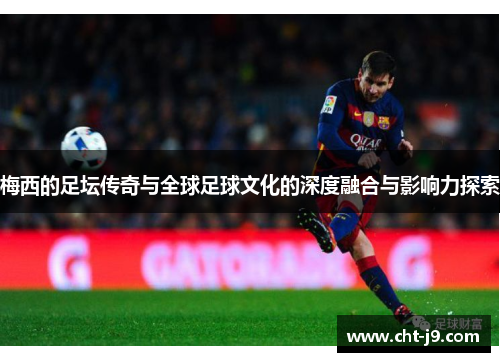 梅西的足坛传奇与全球足球文化的深度融合与影响力探索