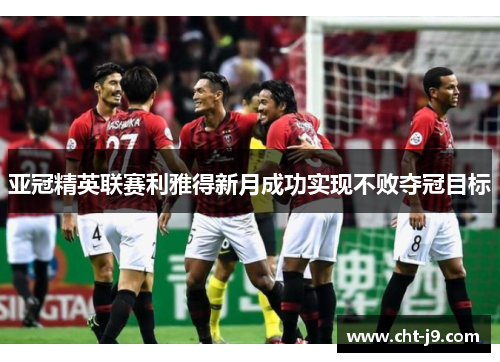 亚冠精英联赛利雅得新月成功实现不败夺冠目标