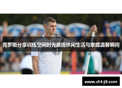 克罗斯分享训练空闲时光展现休闲生活与家庭温馨瞬间 克罗斯分享训练空闲时光展现休闲生活与家庭温馨瞬间