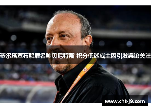 塞尔塔宣布解雇名帅贝尼特斯 积分低迷成主因引发舆论关注 塞尔塔宣布解雇名帅贝尼特斯 积分低迷成主因引发舆论关注