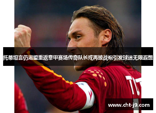 托蒂坦言仍渴望重返意甲赛场传奇队长或再披战袍引发球迷无限遐想