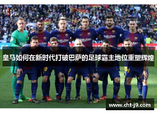 皇马如何在新时代打破巴萨的足球霸主地位重塑辉煌 皇马如何在新时代打破巴萨的足球霸主地位重塑辉煌