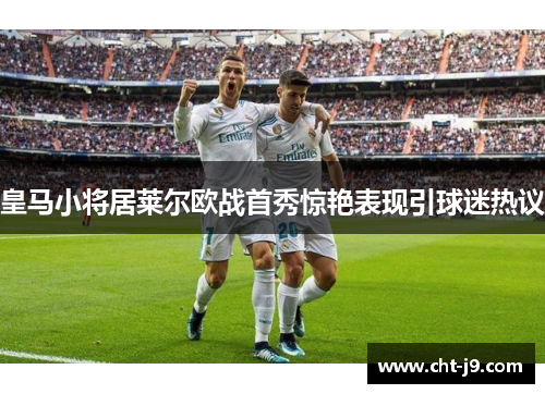 皇马小将居莱尔欧战首秀惊艳表现引球迷热议 皇马小将居莱尔欧战首秀惊艳表现引球迷热议