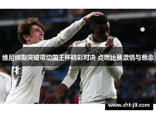 维尼修斯突破带动国王杯精彩对决 点燃比赛激情与悬念