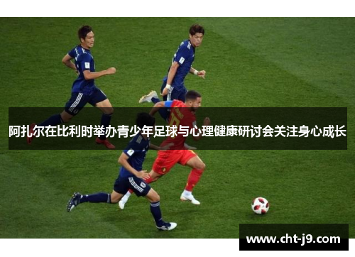 阿扎尔在比利时举办青少年足球与心理健康研讨会关注身心成长