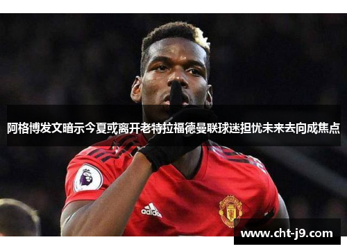 阿格博发文暗示今夏或离开老特拉福德曼联球迷担忧未来去向成焦点