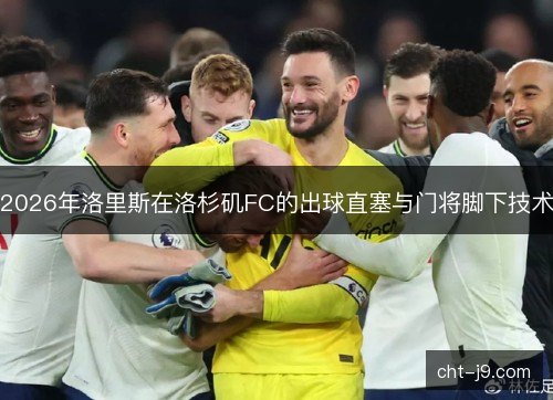 2026年洛里斯在洛杉矶FC的出球直塞与门将脚下技术 2026年洛里斯在洛杉矶FC的出球直塞与门将脚下技术